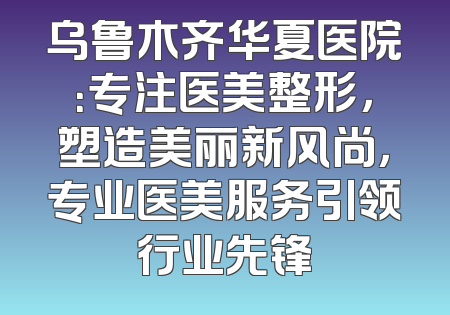 乌鲁木齐华夏医院：专注医美整形，塑造美丽新风尚，专业医美服务引领行业先锋