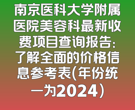 南京医科大学附属医院美容科最新收费项目查询报告：了解全面的价格信息参考表（年份统一为2024）