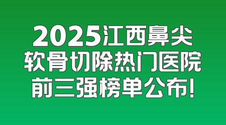 2025江西鼻尖软骨切除热门医院前三强榜单公布!