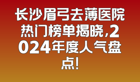 长沙眉弓去薄医院热门榜单揭晓，2024年度人气盘点！