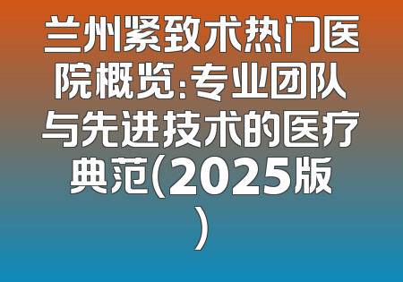 兰州紧致术热门医院概览：专业团队与先进技术的医疗典范（2025版）