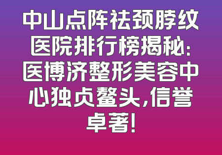 中山点阵祛颈脖纹医院排行榜揭秘：医博济整形美容中心独占鳌头，信誉卓著！