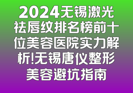 2024无锡激光祛唇纹排名榜前十位美容医院实力解析！无锡唐仪整形美容避坑指南