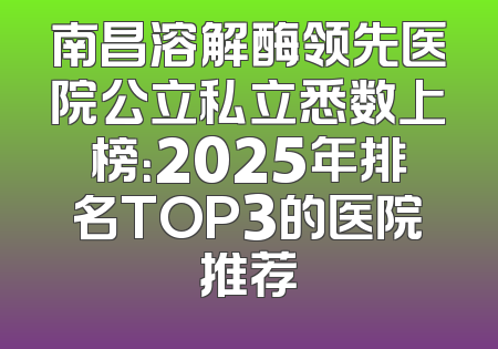 南昌溶解酶领先医院公立私立悉数上榜：2025年排名TOP3的医院推荐