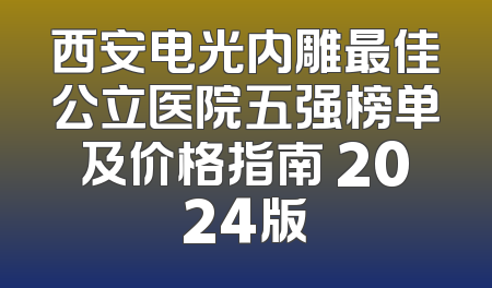 西安电光内雕最佳公立医院五强榜单及价格指南 2024版