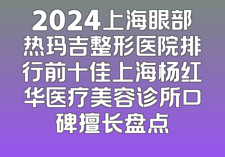 2024上海眼部热玛吉整形医院排行前十佳上海杨红华医疗美容诊所口碑擅长盘点