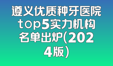 遵义优质种牙医院top5实力机构名单出炉（2024版）