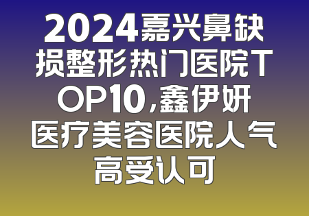 2024嘉兴鼻缺损整形热门医院TOP10，鑫伊妍医疗美容医院人气高受认可