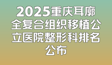 2025重庆耳廓全复合组织移植公立医院整形科排名公布