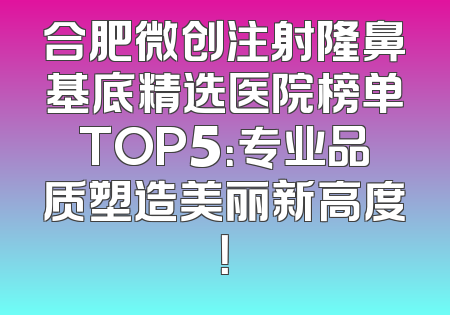 合肥微创注射隆鼻基底精选医院榜单TOP5：专业品质塑造美丽新高度！
