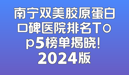 南宁双美胶原蛋白口碑医院排名Top5榜单揭晓！ 2024版