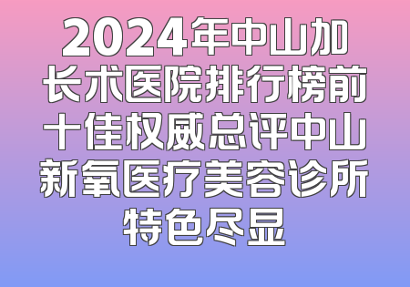 2024年中山加长术医院排行榜前十佳权威总评中山新氧医疗美容诊所特色尽显