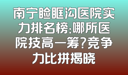 南宁睑眶沟医院实力排名榜：哪所医院技高一筹？竞争力比拼揭晓