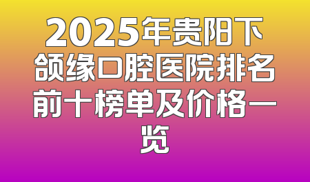2025年贵阳下颌缘口腔医院排名前十榜单及价格一览