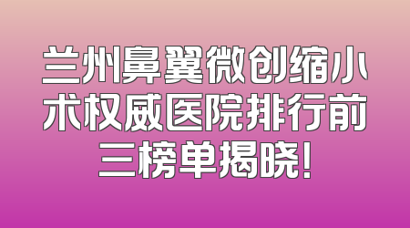 兰州鼻翼微创缩小术权威医院排行前三榜单揭晓！