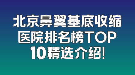 北京鼻翼基底收缩医院排名榜TOP10精选介绍！