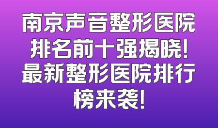 南京声音整形医院排名前十强揭晓！最新整形医院排行榜来袭！