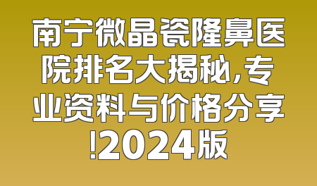南宁微晶瓷隆鼻医院排名大揭秘，专业资料与价格分享！2024版