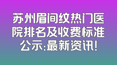 苏州眉间纹热门医院排名及收费标准公示：最新资讯！