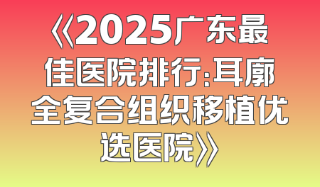 《2025广东最佳医院排行：耳廓全复合组织移植优选医院》