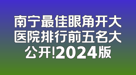 南宁最佳眼角开大医院排行前五名大公开！2024版
