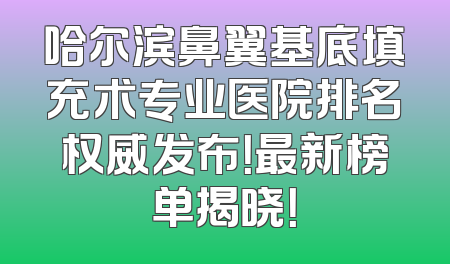 哈尔滨鼻翼基底填充术专业医院排名权威发布！最新榜单揭晓！