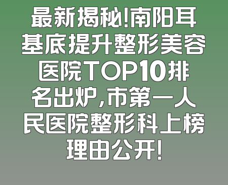 最新揭秘！南阳耳基底提升整形美容医院TOP10排名出炉，市第一人民医院整形科上榜理由公开！