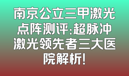 南京公立三甲激光点阵测评：超脉冲激光领先者三大医院解析！