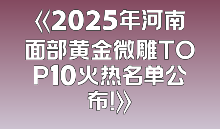 《2025年河南面部黄金微雕TOP10火热名单公布！》