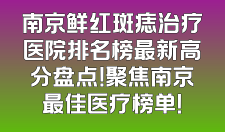 南京鲜红斑痣治疗医院排名榜最新高分盘点！聚焦南京最佳医疗榜单！