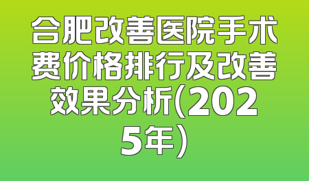 合肥改善医院手术费价格排行及改善效果分析（2025年）