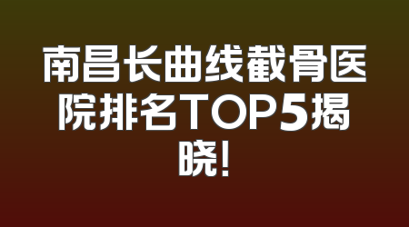 南昌长曲线截骨医院排名TOP5揭晓！