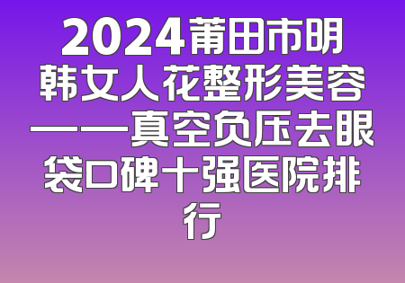 2024莆田市明韩女人花整形美容——真空负压去眼袋口碑十强医院排行
