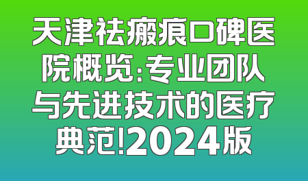 天津祛瘢痕口碑医院概览：专业团队与先进技术的医疗典范！2024版