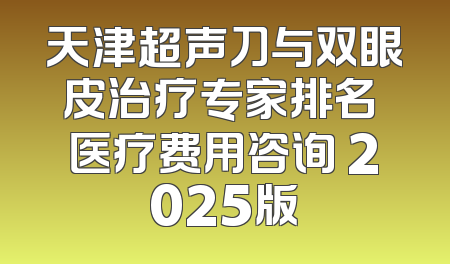天津超声刀与双眼皮治疗专家排名 医疗费用咨询 2025版