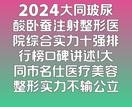 2024大同玻尿酸卧蚕注射整形医院综合实力十强排行榜口碑讲述！大同市名仕医疗美容整形实力不输公立