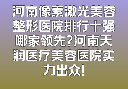 河南像素激光美容整形医院排行十强哪家领先？河南天润医疗美容医院实力出众！