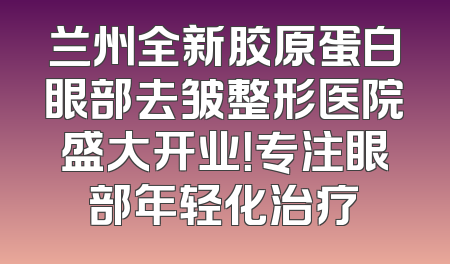兰州全新胶原蛋白眼部去皱整形医院盛大开业！专注眼部年轻化治疗