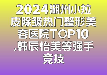 2024湖州小拉皮除皱热门整形美容医院TOP10，韩辰怡美等强手竞技