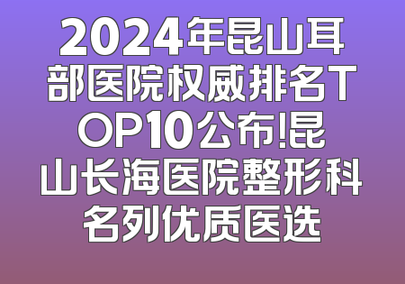 2024年昆山耳部医院权威排名TOP10公布！昆山长海医院整形科名列优质医选