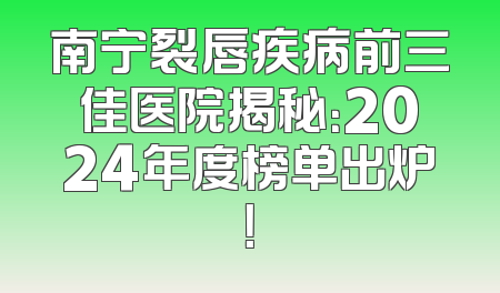 南宁裂唇疾病前三佳医院揭秘：2024年度榜单出炉！