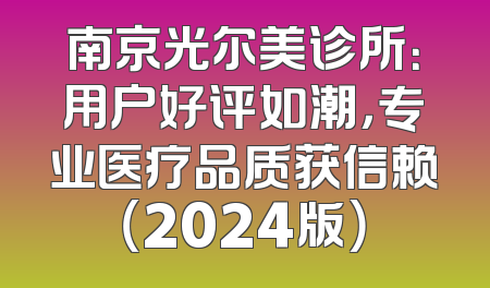 南京光尔美诊所：用户好评如潮，专业医疗品质获信赖（2024版）