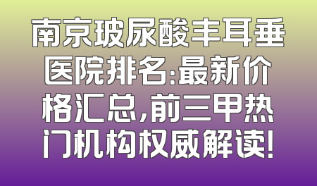 南京玻尿酸丰耳垂医院排名：最新价格汇总，前三甲热门机构权威解读！