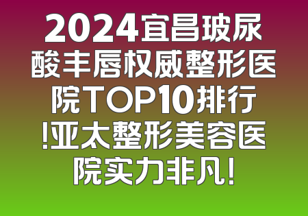 2024宜昌玻尿酸丰唇权威整形医院TOP10排行！亚太整形美容医院实力非凡！