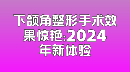 下颌角整形手术效果惊艳：2024年新体验