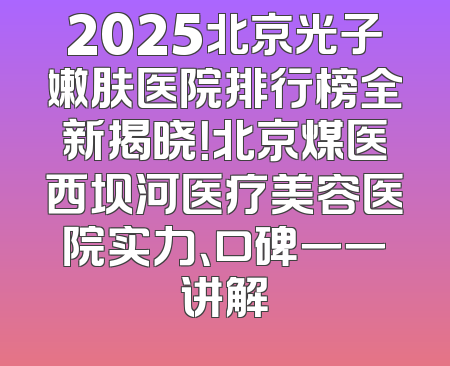 2025北京光子嫩肤医院排行榜全新揭晓！北京煤医西坝河医疗美容医院实力、口碑一一讲解