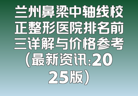 兰州鼻梁中轴线校正整形医院排名前三详解与价格参考（最新资讯：2025版）