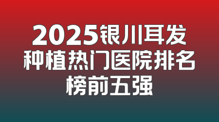 2025银川耳发种植热门医院排名榜前五强
