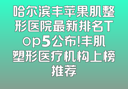 哈尔滨丰苹果肌整形医院最新排名Top5公布！丰肌塑形医疗机构上榜推荐