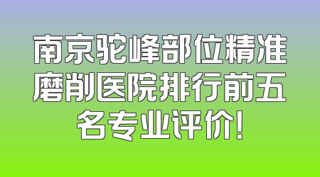 南京驼峰部位精准磨削医院排行前五名专业评价！